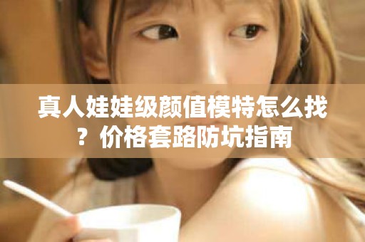 全国真人娃娃级颜值模特怎么找？价格套路防坑指南