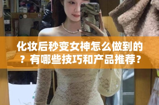 全国化妆后秒变女神怎么做到的？有哪些技巧和产品推荐？